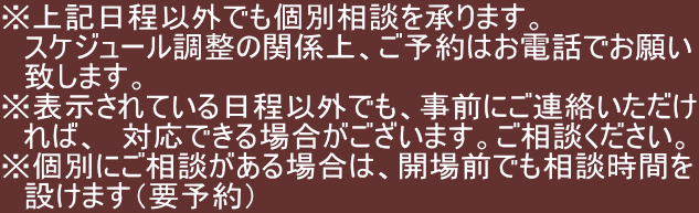 ※上記日程以外でも個別相談を承ります。 　スケジュール調整の関係上、ご予約はお電話でお願い 　致します。 ※表示されている日程以外でも、事前にご連絡いただけ 　れば、　対応できる場合がございます。ご相談ください。 ※個別にご相談がある場合は、開場前でも相談時間を 　設けます（要予約）